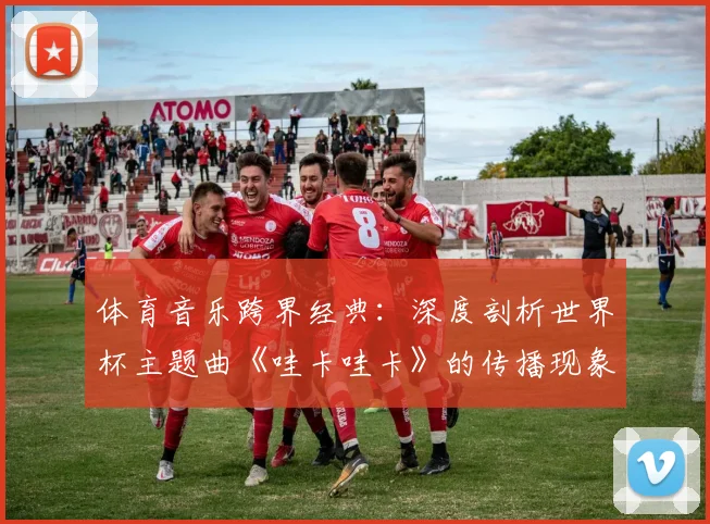 体育音乐跨界经典：深度剖析世界杯主题曲《哇卡哇卡》的传播现象