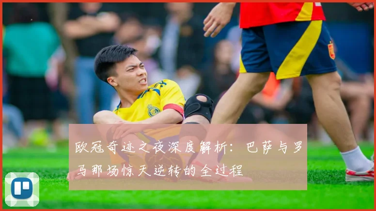 欧冠奇迹之夜深度解析：巴萨与罗马那场惊天逆转的全过程