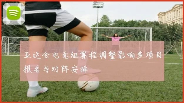 亚运会电竞组赛程调整影响多项目报名与对阵安排