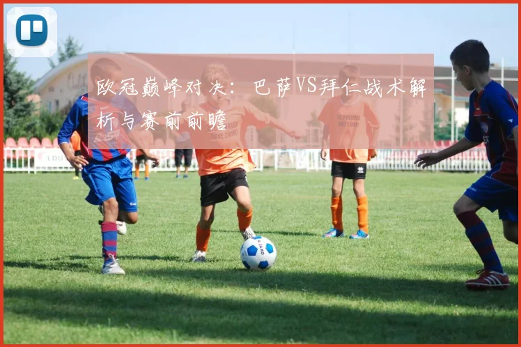 欧冠巅峰对决：巴萨VS拜仁战术解析与赛前前瞻