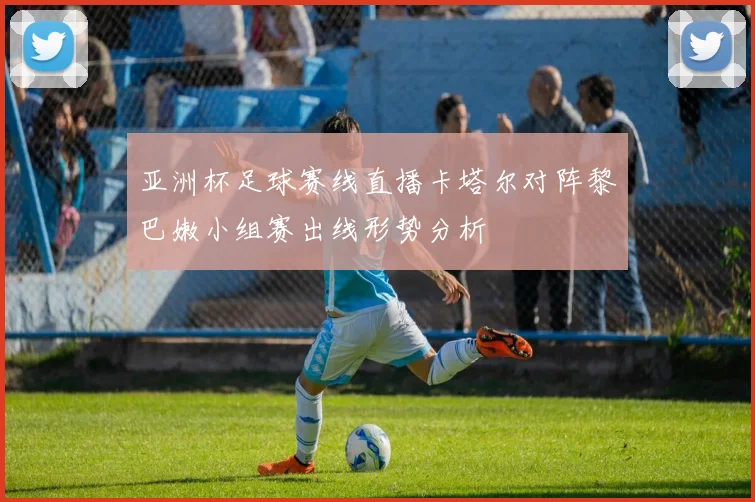 亚洲杯足球赛线直播卡塔尔对阵黎巴嫩小组赛出线形势分析