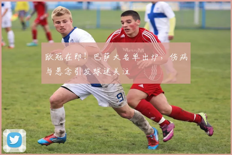 欧冠在即！巴萨大名单出炉，伤病与悬念引发球迷关注