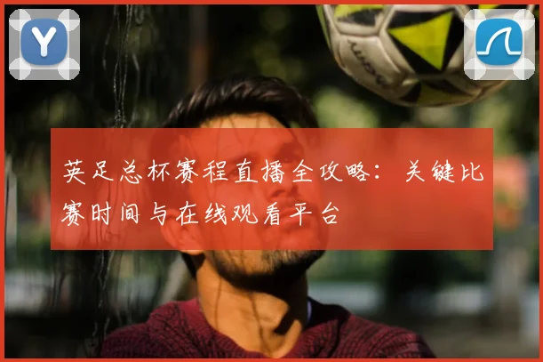 英足总杯赛程直播全攻略:关键比赛时间与在线观看平台